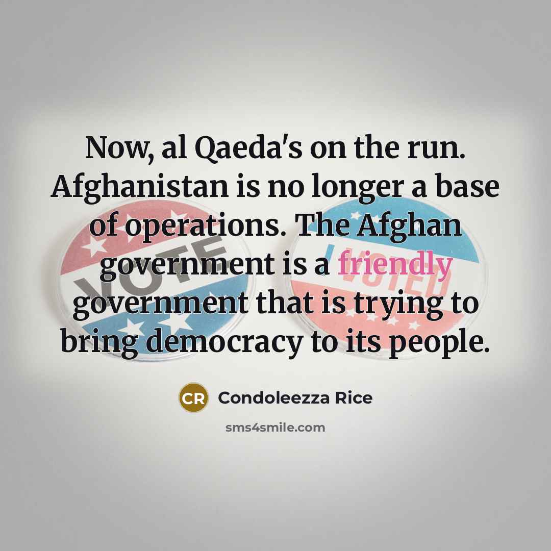 “Now, al Qaeda's on the run. Afghanistan is no longer a base of operations. The Afghan government is a friendly government that is trying to bring democracy to its people.” quote by Condoleezza Rice
