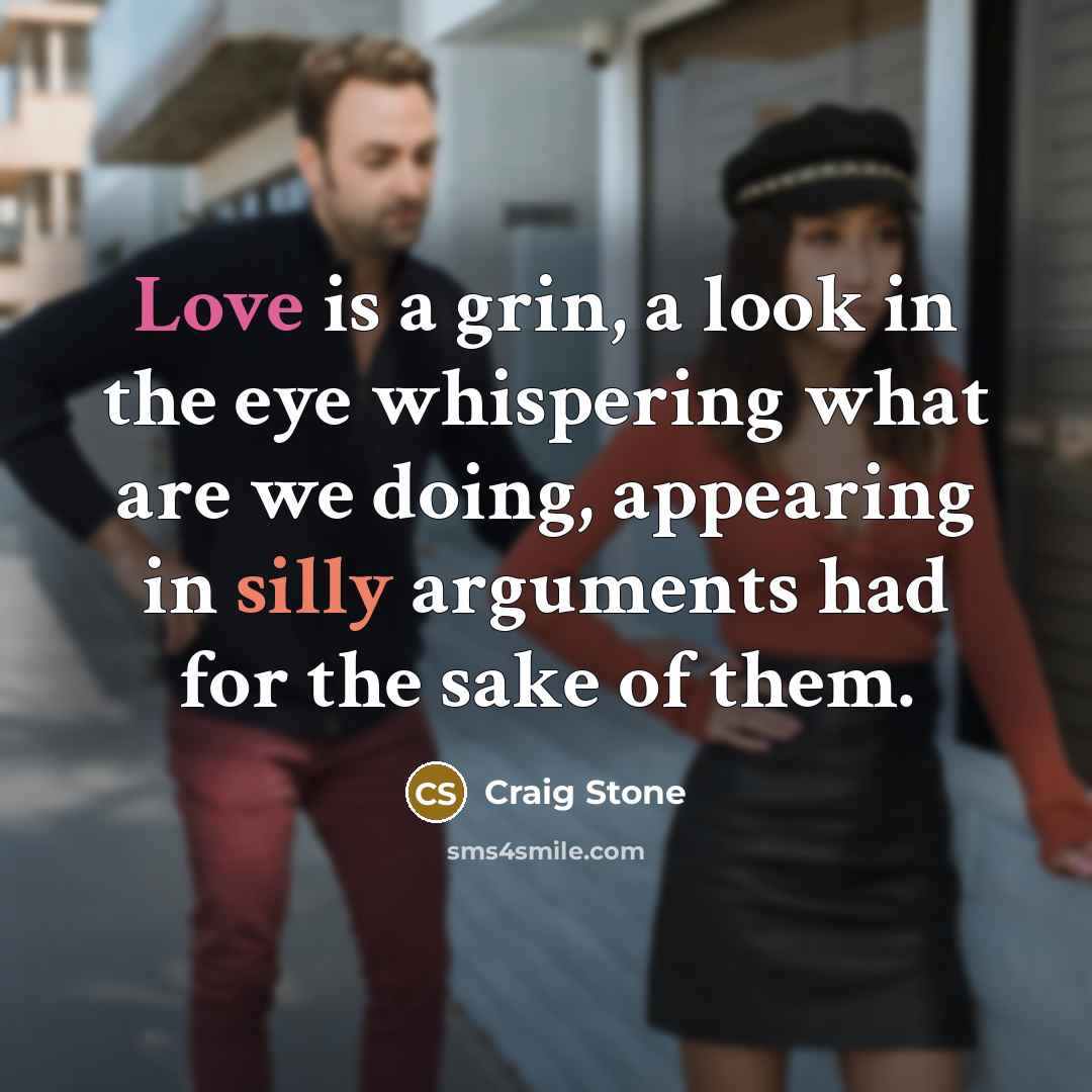 “Love is a grin, a look in the eye whispering what are we doing, appearing in silly arguments had for the sake of them.” quote by Craig Stone