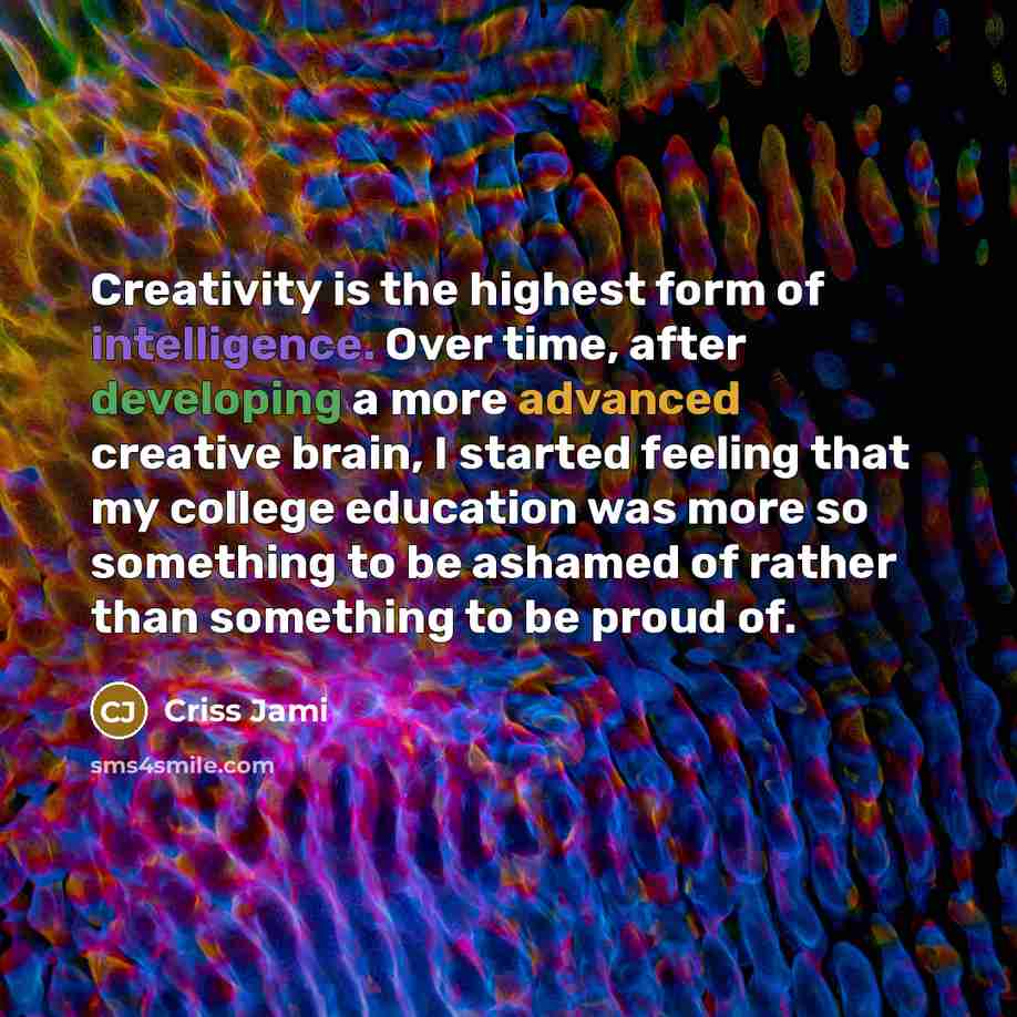 “Creativity is the highest form of intelligence. Over time, after developing a more advanced creative brain, I started feeling that my college education was more so something to be ashamed of rather than something to be proud of.” quote by Criss Jami