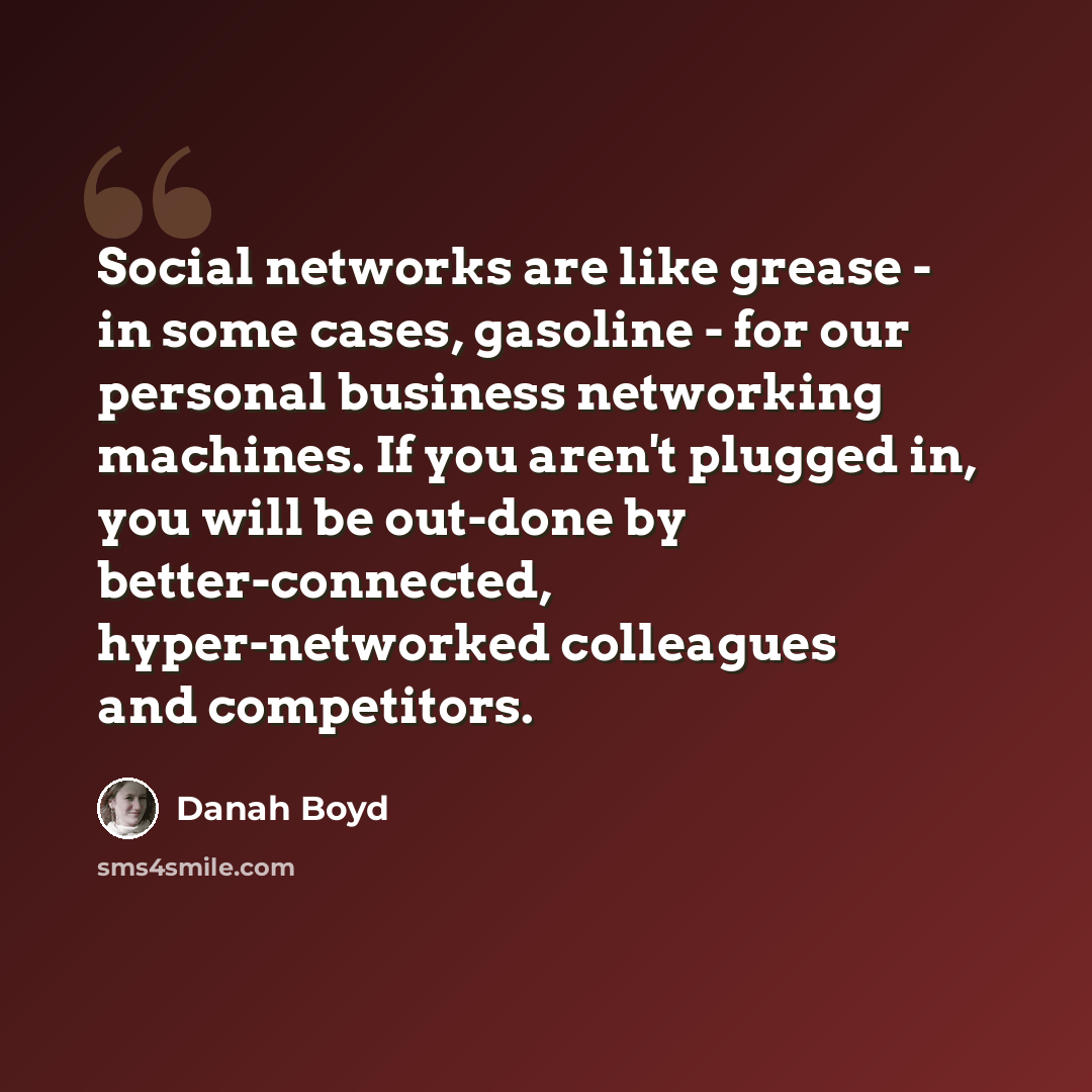 “Social networks are like grease - in some cases, gasoline - for our personal business networking machines. If you aren't plugged in, you will be out-done by better-connected, hyper-networked colleagues and competitors.” quote by danah boyd