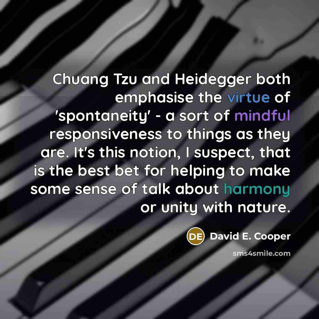“Chuang Tzu and Heidegger both emphasise the virtue of 'spontaneity' - a sort of mindful responsiveness to things as they are. It's this notion, I suspect, that is the best bet for helping to make some sense of talk about harmony or unity with nature.” quote by David E. Cooper