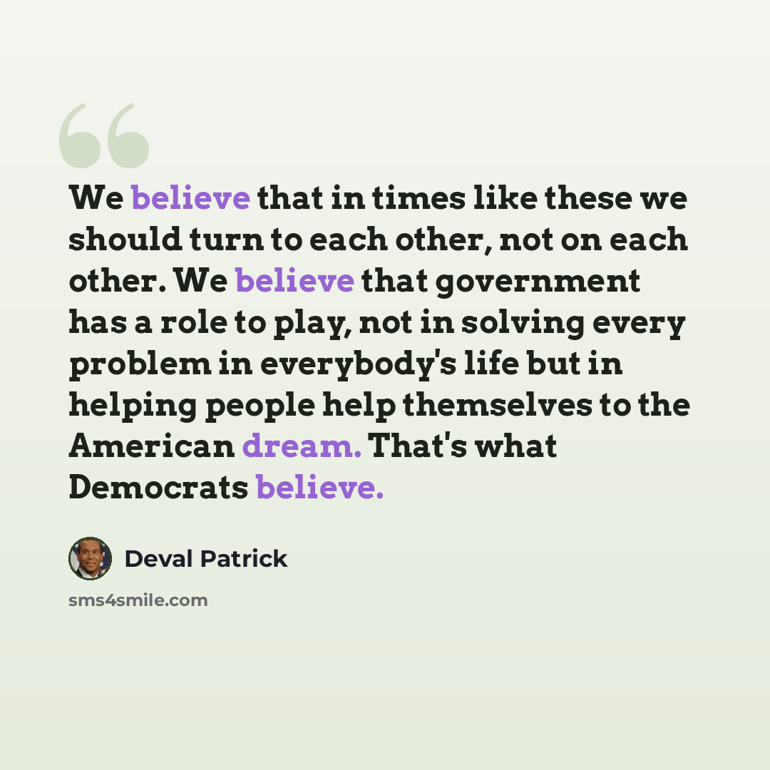 “We believe that in times like these we should turn to each other, not on each other. We believe that government has a role to play, not in solving every problem in everybody's life but in helping people help themselves to the American dream. That's what Democrats believe.” quote by Deval Patrick
