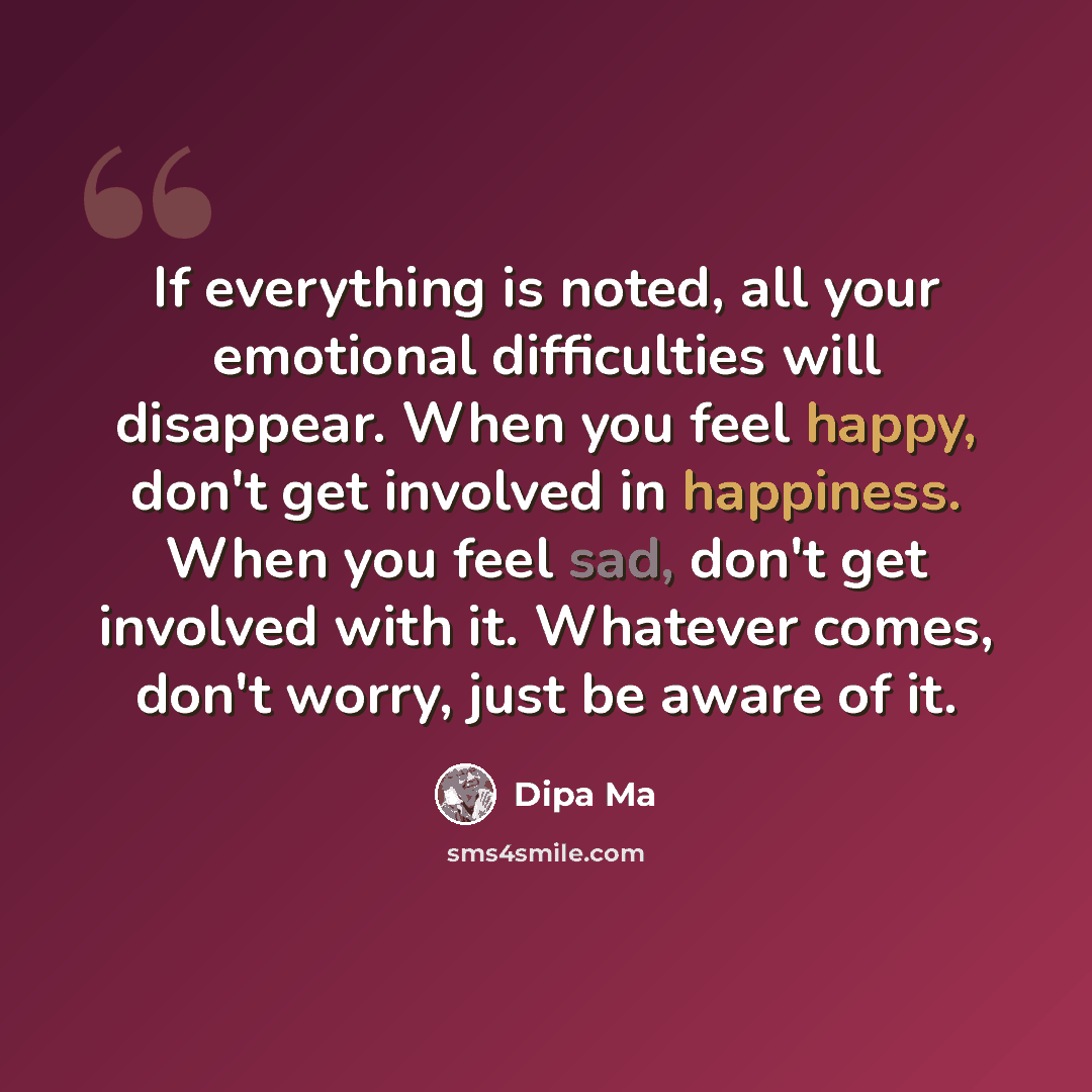 “If everything is noted, all your emotional difficulties will disappear. When you feel happy, don't get involved in happiness. When you feel sad, don't get involved with it. Whatever comes, don't worry, just be aware of it.” quote by Dipa Ma