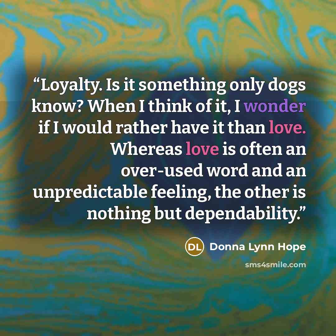 “Loyalty. Is it something only dogs know? When I think of it, I wonder if I would rather have it than love. Whereas love is often an over-used word and an unpredictable feeling, the other is nothing but dependability.” quote by Donna Lynn Hope