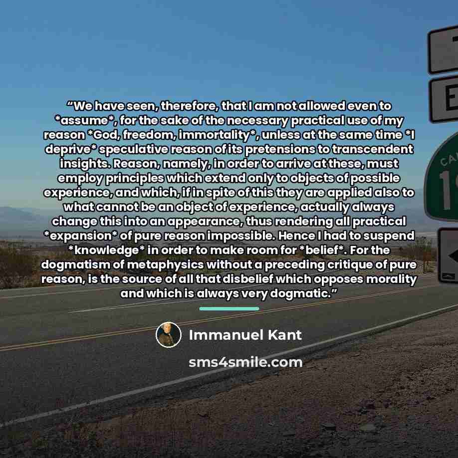 “We have seen, therefore, that I am not allowed even to *assume*, for the sake of the necessary practical use of my reason *God, freedom, immortality*, unless at the same time *I deprive* speculative reason of its pretensions to transcendent insights. Reason, namely, in order to arrive at these…” quote by Immanuel Kant