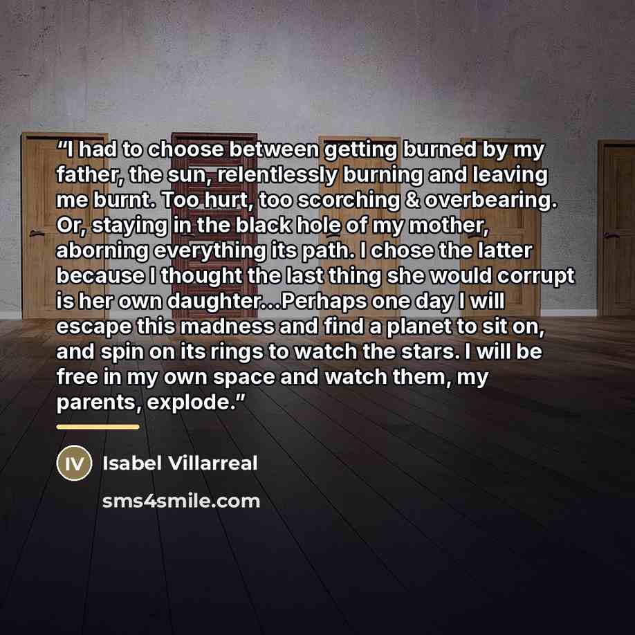 “I had to choose between getting burned by my father, the sun, relentlessly burning and leaving me burnt. Too hurt, too scorching & overbearing. Or, staying in the black hole of my mother, aborning everything its path. I chose the latter because I thought the last thing she would corrupt is her own…” quote by Isabel Villarreal