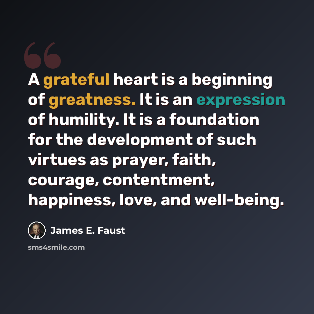 “A grateful heart is a beginning of greatness. It is an expression of humility. It is a foundation for the development of such virtues as prayer, faith, courage, contentment, happiness, love, and well-being.” quote by James E. Faust
