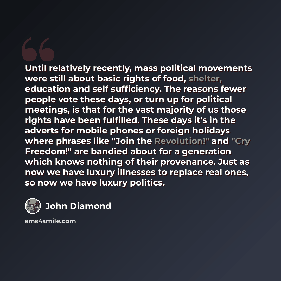 “Until relatively recently, mass political movements were still about basic rights of food, shelter, education and self sufficiency. The reasons fewer people vote these days, or turn up for political meetings, is that for the vast majority of us those rights have been fulfilled. These days it's in…” quote by John Diamond