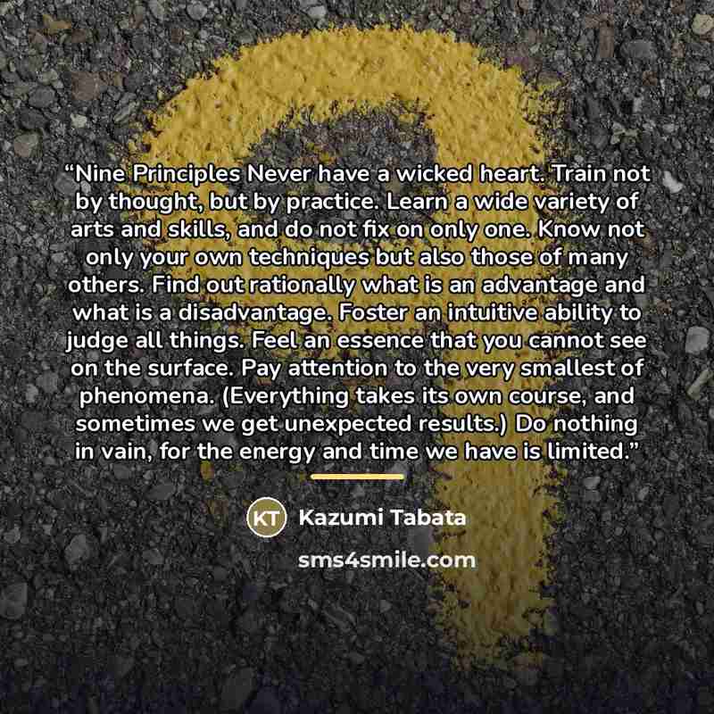 “Nine Principles Never have a wicked heart. Train not by thought, but by practice. Learn a wide variety of arts and skills, and do not fix on only one. Know not only your own techniques but also those of many others. Find out rationally what is an advantage and what is a disadvantage. Foster an…” quote by Kazumi Tabata