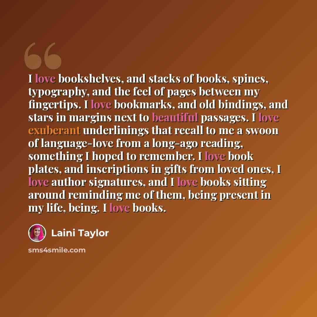 “I love bookshelves, and stacks of books, spines, typography, and the feel of pages between my fingertips. I love bookmarks, and old bindings, and stars in margins next to beautiful passages. I love exuberant underlinings that recall to me a swoon of language-love from a long-ago reading, something…” quote by Laini Taylor