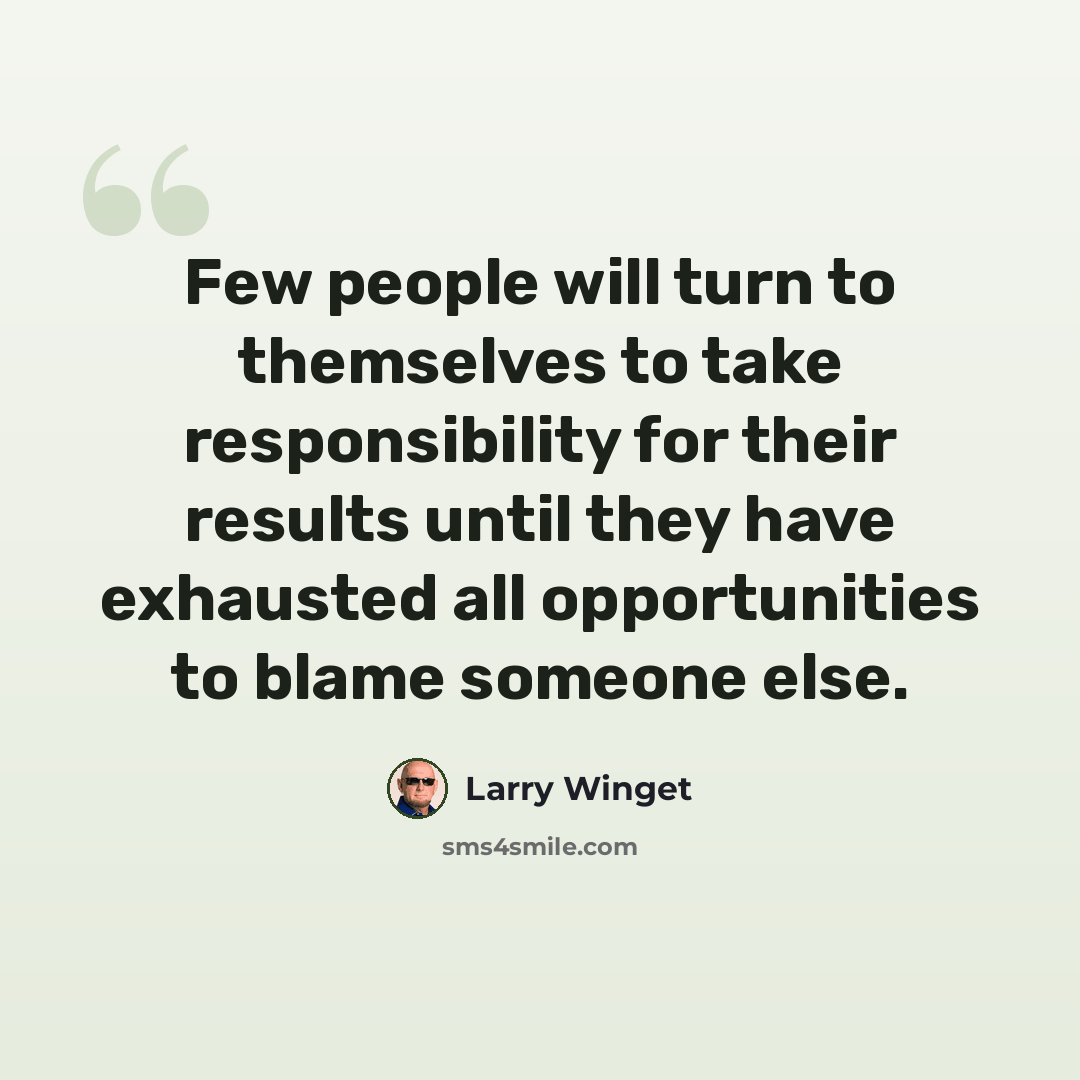 “Few people will turn to themselves to take responsibility for their results until they have exhausted all opportunities to blame someone else.” quote by Larry Winget