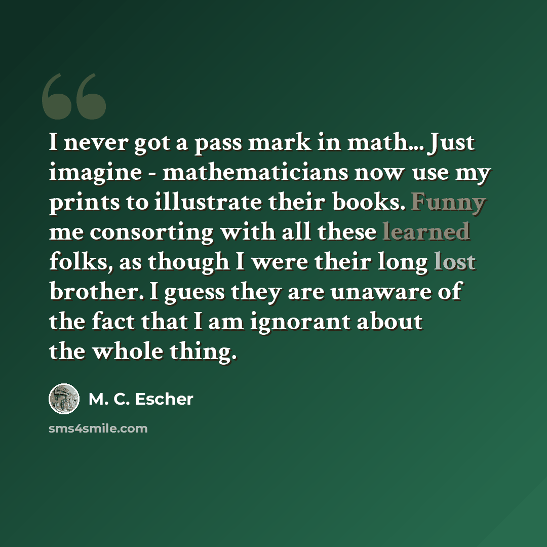 “I never got a pass mark in math... Just imagine - mathematicians now use my prints to illustrate their books. Funny me consorting with all these learned folks, as though I were their long lost brother. I guess they are unaware of the fact that I am ignorant about the whole thing.” quote by M. C. Escher