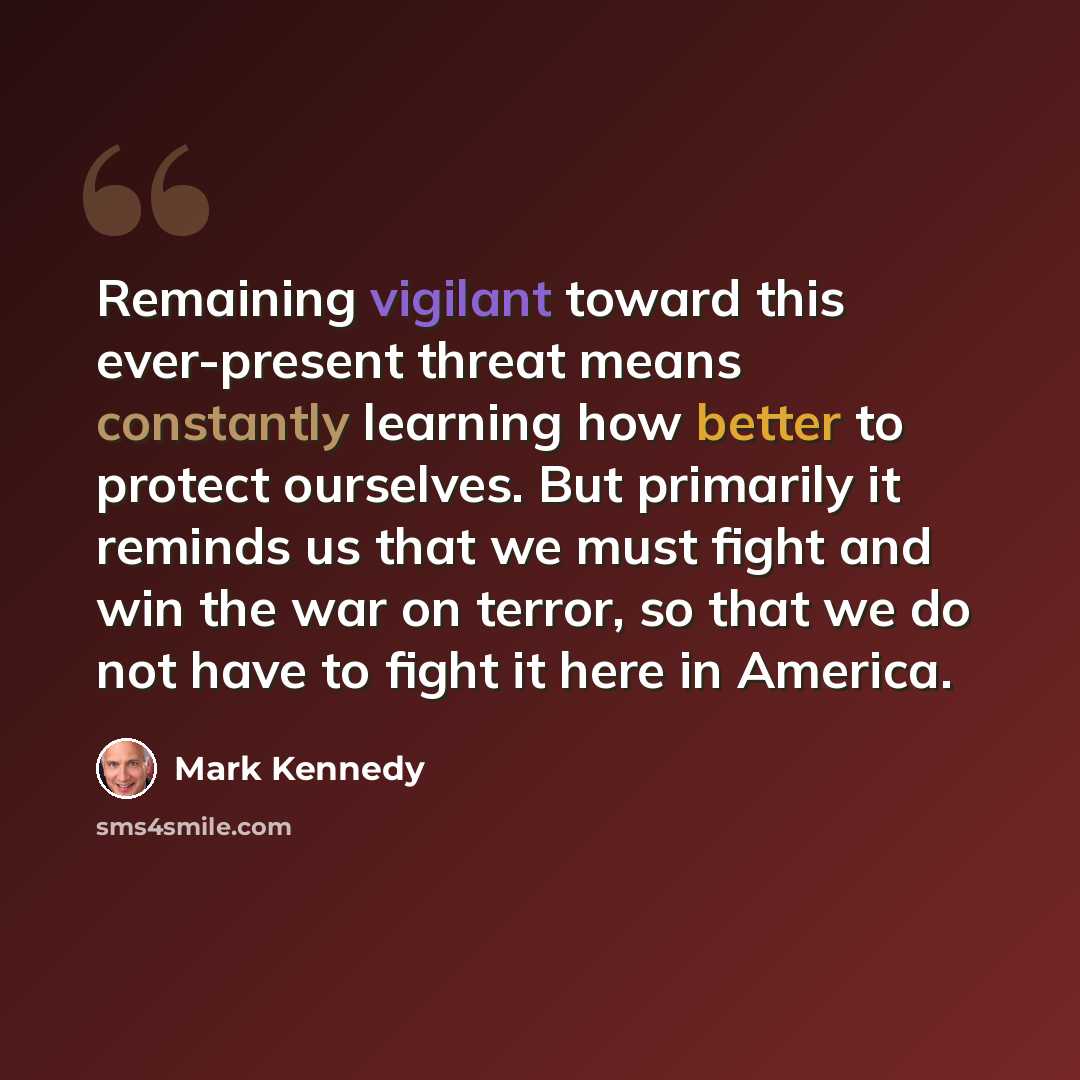 “Remaining vigilant toward this ever-present threat means constantly learning how better to protect ourselves. But primarily it reminds us that we must fight and win the war on terror, so that we do not have to fight it here in America.” quote by Mark Kennedy
