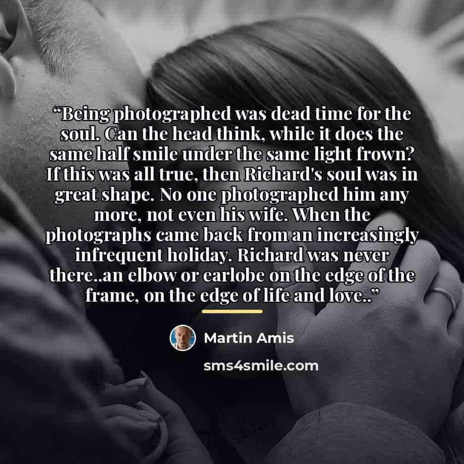 “Being photographed was dead time for the soul. Can the head think, while it does the same half smile under the same light frown? If this was all true, then Richard's soul was in great shape. No one photographed him any more, not even his wife. When the photographs came back from an increasingly…” quote by Martin Amis