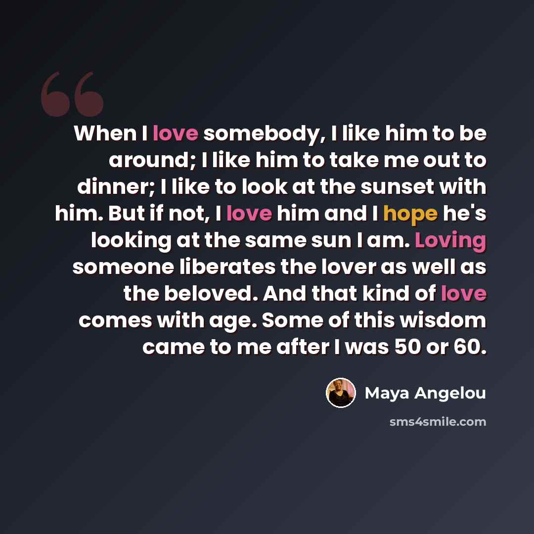 “When I love somebody, I like him to be around; I like him to take me out to dinner; I like to look at the sunset with him. But if not, I love him and I hope he's looking at the same sun I am. Loving someone liberates the lover as well as the beloved. And that kind of love comes with age. Some of…” quote by Maya Angelou