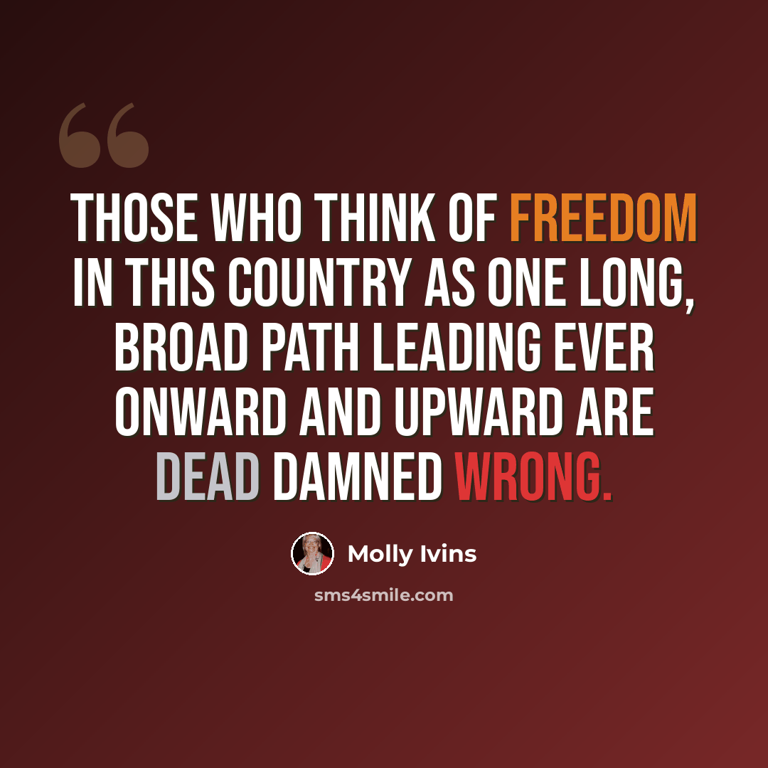 “Those who think of freedom in this country as one long, broad path leading ever onward and upward are dead damned wrong.” quote by Molly Ivins