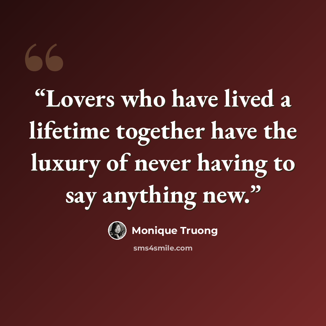 “Lovers who have lived a lifetime together have the luxury of never having to say anything new.” quote by Monique Truong