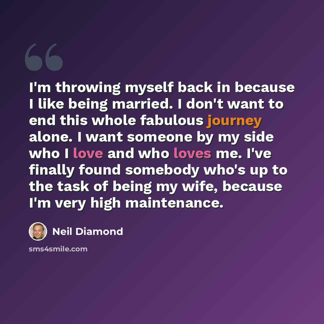 “I'm throwing myself back in because I like being married. I don't want to end this whole fabulous journey alone. I want someone by my side who I love and who loves me. I've finally found somebody who's up to the task of being my wife, because I'm very high maintenance.” quote by Neil Diamond