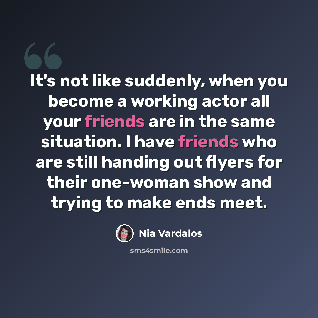 “It's not like suddenly, when you become a working actor all your friends are in the same situation. I have friends who are still handing out flyers for their one-woman show and trying to make ends meet.” quote by Nia Vardalos