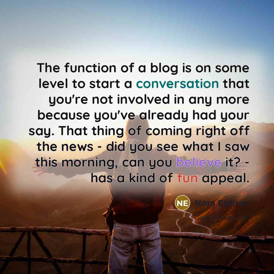 “The function of a blog is on some level to start a conversation that you're not involved in any more because you've already had your say. That thing of coming right off the news - did you see what I saw this morning, can you believe it? - has a kind of fun appeal.” quote by Nora Ephron