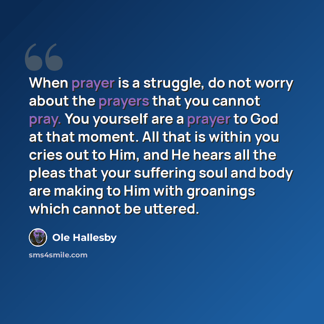 “When prayer is a struggle, do not worry about the prayers that you cannot pray. You yourself are a prayer to God at that moment. All that is within you cries out to Him, and He hears all the pleas that your suffering soul and body are making to Him with groanings which cannot be uttered.” quote by Ole Hallesby