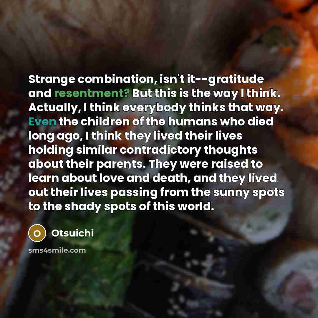 “Strange combination, isn't it--gratitude and resentment? But this is the way I think. Actually, I think everybody thinks that way. Even the children of the humans who died long ago, I think they lived their lives holding similar contradictory thoughts about their parents. They were raised to learn…” quote by Otsuichi