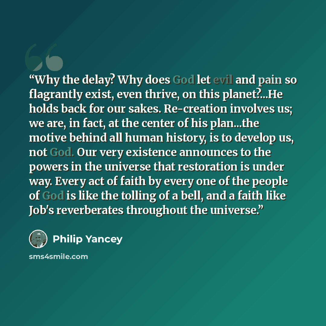 “Why the delay? Why does God let evil and pain so flagrantly exist, even thrive, on this planet?...He holds back for our sakes. Re-creation involves us; we are, in fact, at the center of his plan...the motive behind all human history, is to develop us, not God. Our very existence announces to the…” quote by Philip Yancey