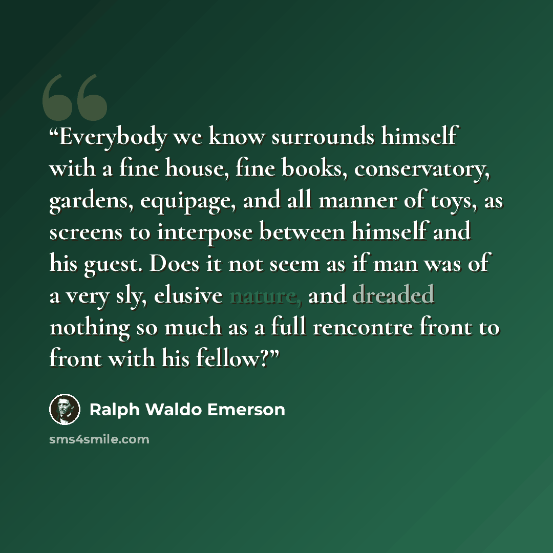 “Everybody we know surrounds himself with a fine house, fine books, conservatory, gardens, equipage, and all manner of toys, as screens to interpose between himself and his guest. Does it not seem as if man was of a very sly, elusive nature, and dreaded nothing so much as a full rencontre front to…” quote by Ralph Waldo Emerson