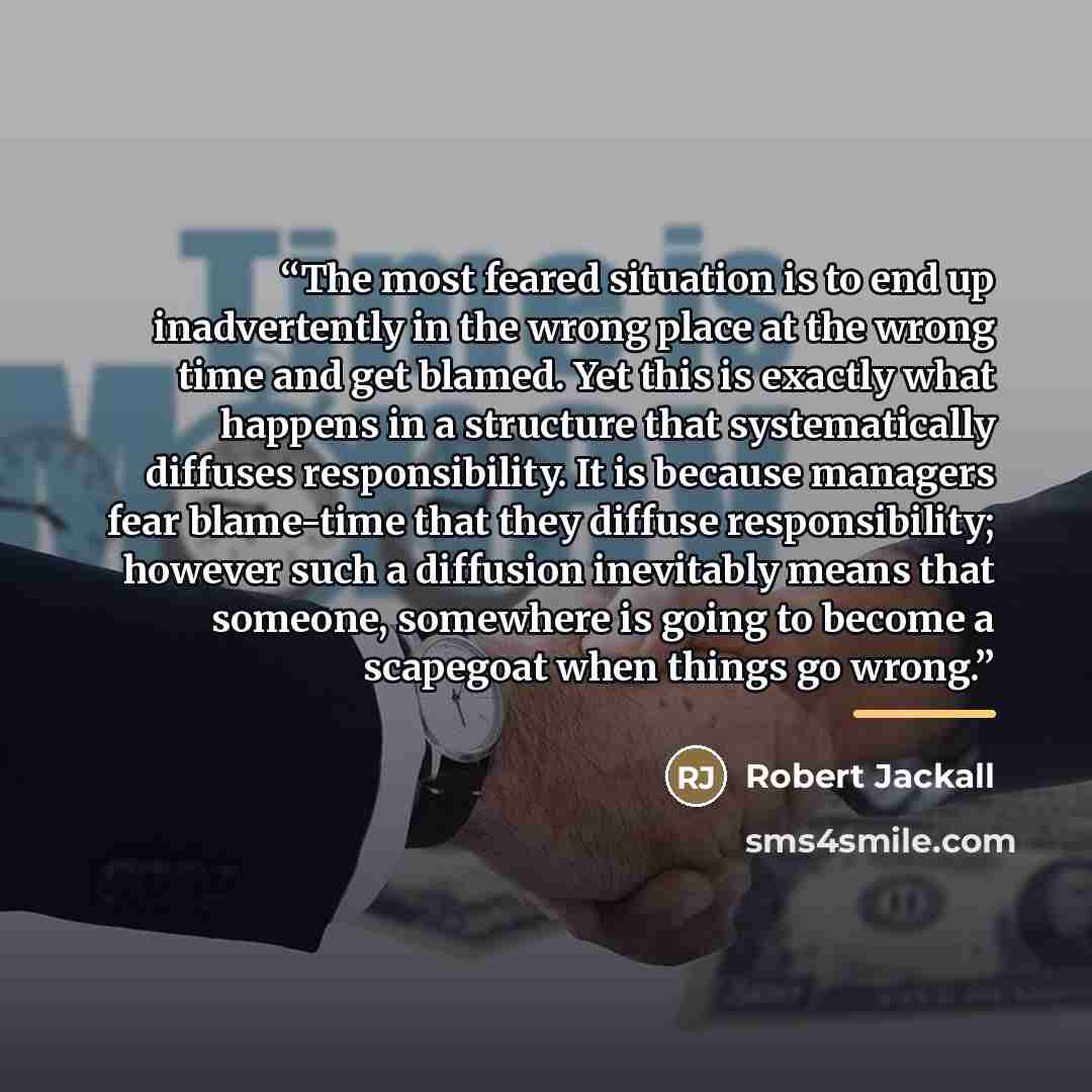 “The most feared situation is to end up inadvertently in the wrong place at the wrong time and get blamed. Yet this is exactly what happens in a structure that systematically diffuses responsibility. It is because managers fear blame-time that they diffuse responsibility; however such a diffusion…” quote by Robert Jackall