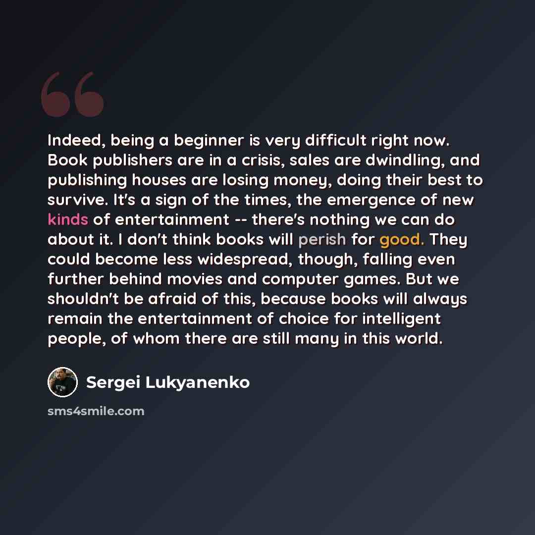 “Indeed, being a beginner is very difficult right now. Book publishers are in a crisis, sales are dwindling, and publishing houses are losing money, doing their best to survive. It's a sign of the times, the emergence of new kinds of entertainment -- there's nothing we can do about it. I don't…” quote by Sergei Lukyanenko