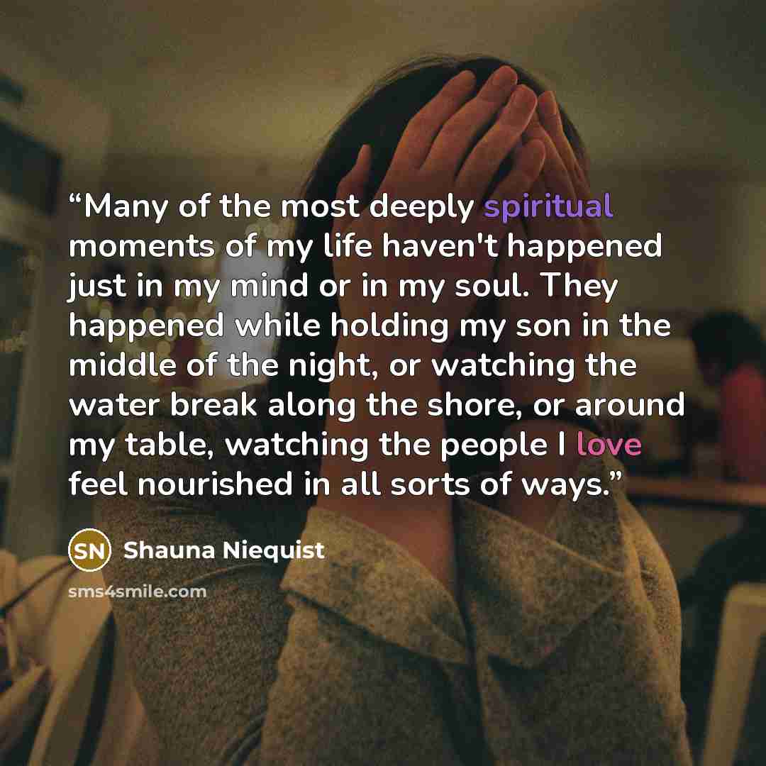“Many of the most deeply spiritual moments of my life haven't happened just in my mind or in my soul. They happened while holding my son in the middle of the night, or watching the water break along the shore, or around my table, watching the people I love feel nourished in all sorts of ways.” quote by Shauna Niequist