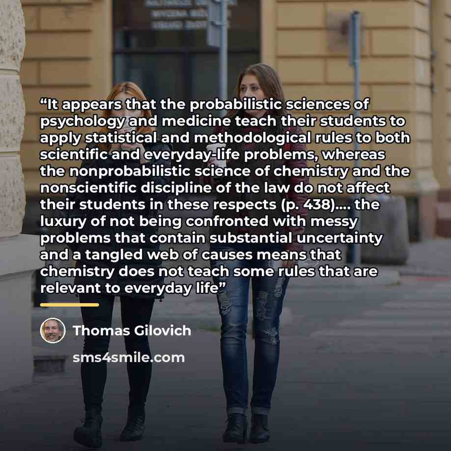 “It appears that the probabilistic sciences of psychology and medicine teach their students to apply statistical and methodological rules to both scientific and everyday-life problems, whereas the nonprobabilistic science of chemistry and the nonscientific discipline of the law do not affect their…” quote by Thomas Gilovich