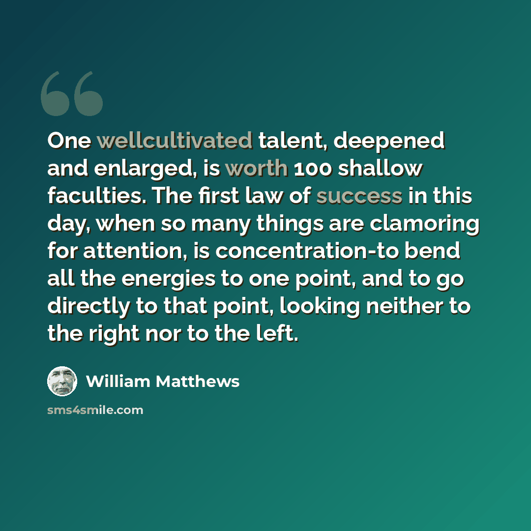 “One wellcultivated talent, deepened and enlarged, is worth 100 shallow faculties. The first law of success in this day, when so many things are clamoring for attention, is concentration-to bend all the energies to one point, and to go directly to that point, looking neither to the right nor to the…” quote by William Matthews