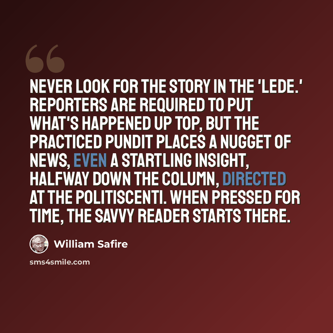 “Never look for the story in the 'lede.' Reporters are required to put what's happened up top, but the practiced pundit places a nugget of news, even a startling insight, halfway down the column, directed at the politiscenti. When pressed for time, the savvy reader starts there.” quote by William Safire