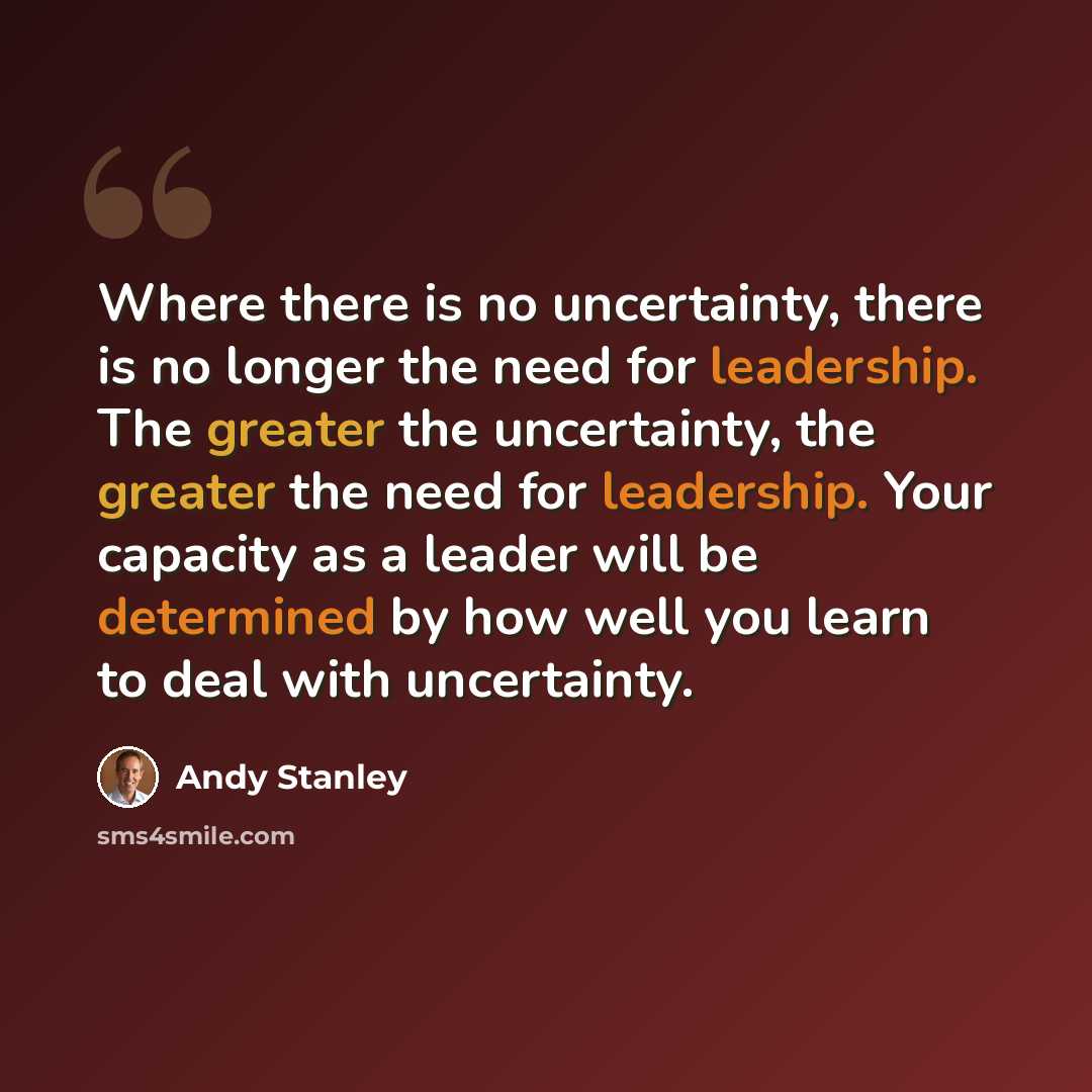 “Where there is no uncertainty, there is no longer the need for leadership. The greater the uncertainty, the greater the need for leadership. Your capacity as a leader will be determined by how well you learn to deal with uncertainty.” quote by Andy Stanley