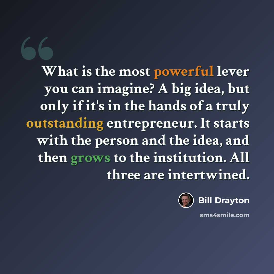 “What is the most powerful lever you can imagine? A big idea, but only if it's in the hands of a truly outstanding entrepreneur. It starts with the person and the idea, and then grows to the institution. All three are intertwined.” quote by Bill Drayton
