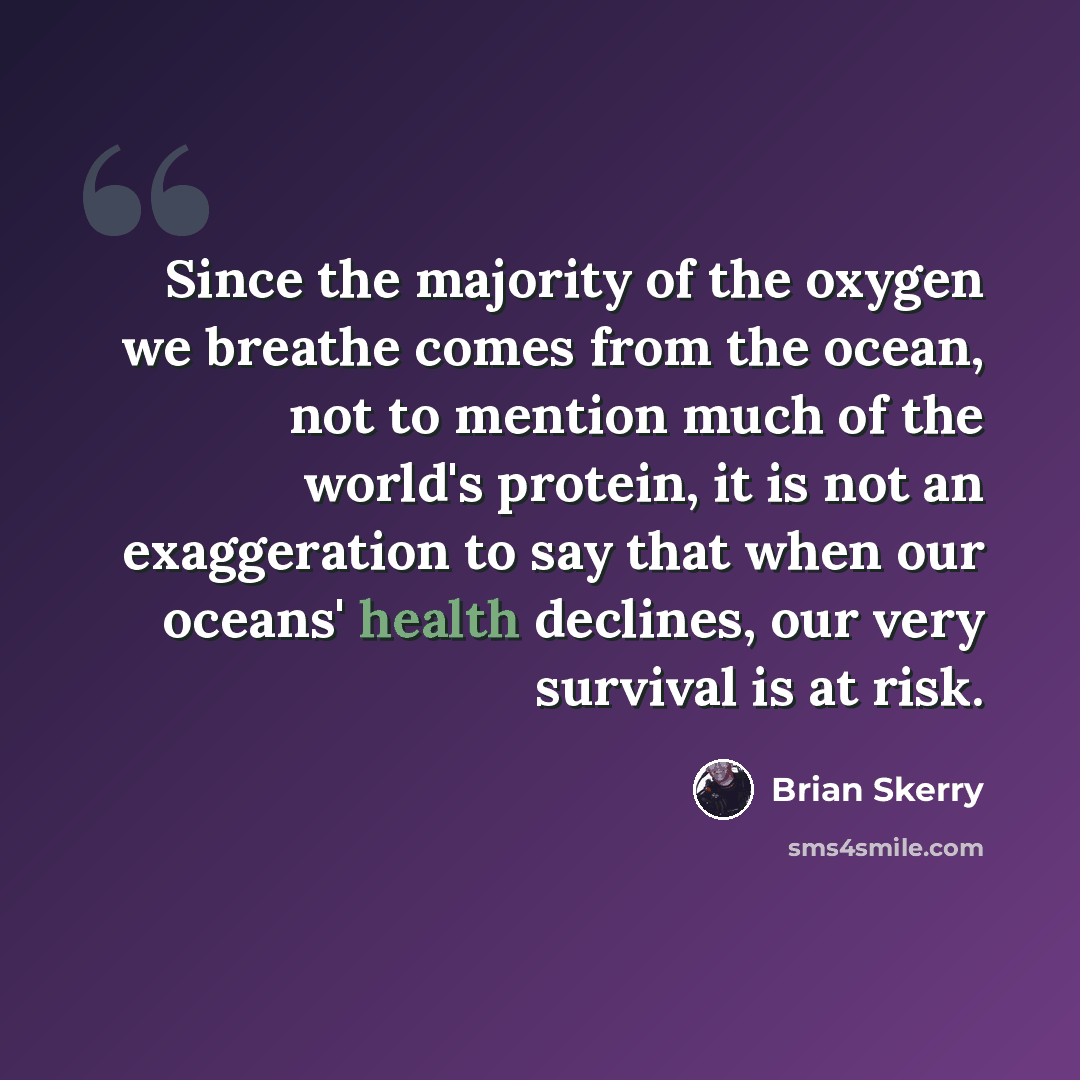 “Since the majority of the oxygen we breathe comes from the ocean, not to mention much of the world's protein, it is not an exaggeration to say that when our oceans' health declines, our very survival is at risk.” quote by Brian Skerry