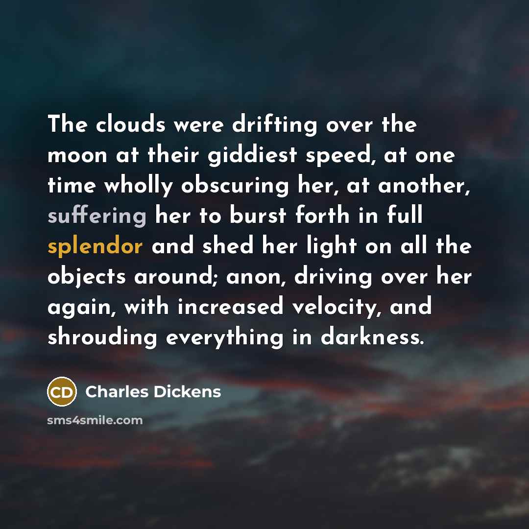 “The clouds were drifting over the moon at their giddiest speed, at one time wholly obscuring her, at another, suffering her to burst forth in full splendor and shed her light on all the objects around; anon, driving over her again, with increased velocity, and shrouding everything in darkness.” quote by Charles Dickens