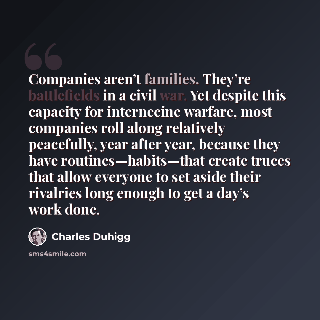 “Companies aren’t families. They’re battlefields in a civil war. Yet despite this capacity for internecine warfare, most companies roll along relatively peacefully, year after year, because they have routines—habits—that create truces that allow everyone to set aside their rivalries long enough to…” quote by Charles Duhigg