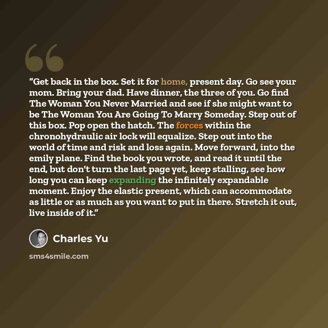 “Get back in the box. Set it for home, present day. Go see your mom. Bring your dad. Have dinner, the three of you. Go find The Woman You Never Married and see if she might want to be The Woman You Are Going To Marry Someday. Step out of this box. Pop open the hatch. The forces within the…” quote by Charles Yu