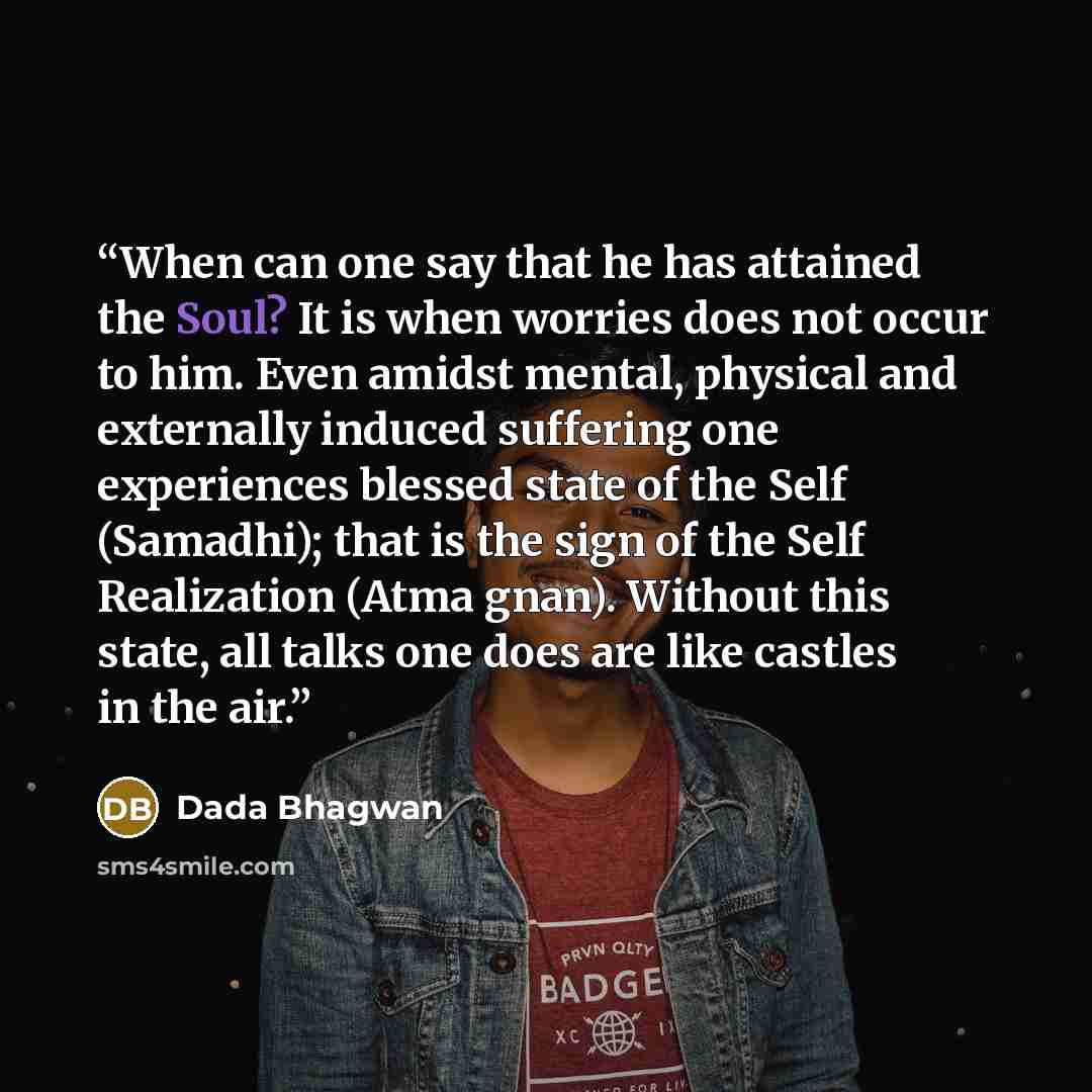 “When can one say that he has attained the Soul? It is when worries does not occur to him. Even amidst mental, physical and externally induced suffering one experiences blessed state of the Self (Samadhi); that is the sign of the Self Realization (Atma gnan). Without this state, all talks one does…” quote by Dada Bhagwan