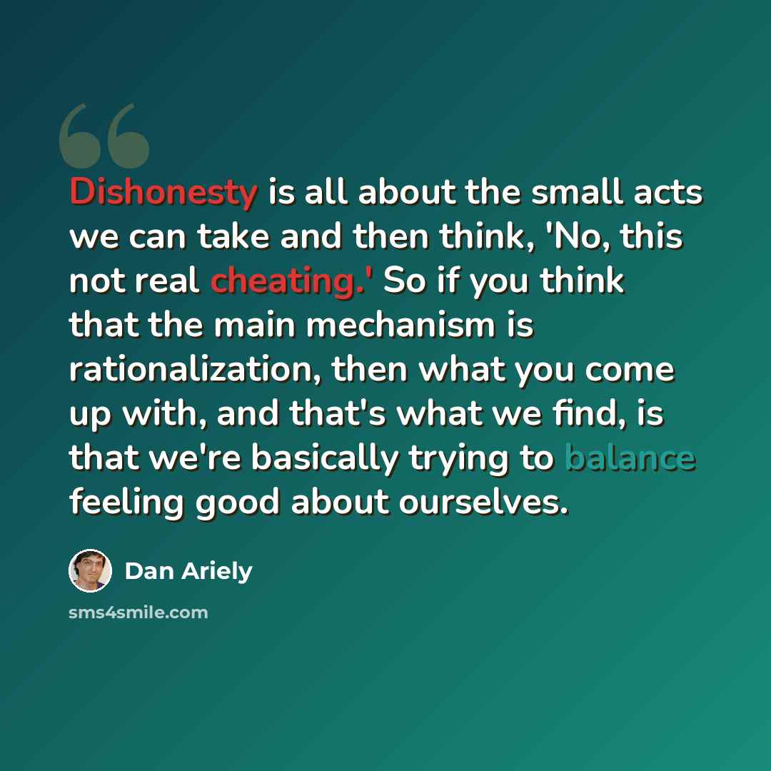 “Dishonesty is all about the small acts we can take and then think, 'No, this not real cheating.' So if you think that the main mechanism is rationalization, then what you come up with, and that's what we find, is that we're basically trying to balance feeling good about ourselves.” quote by Dan Ariely