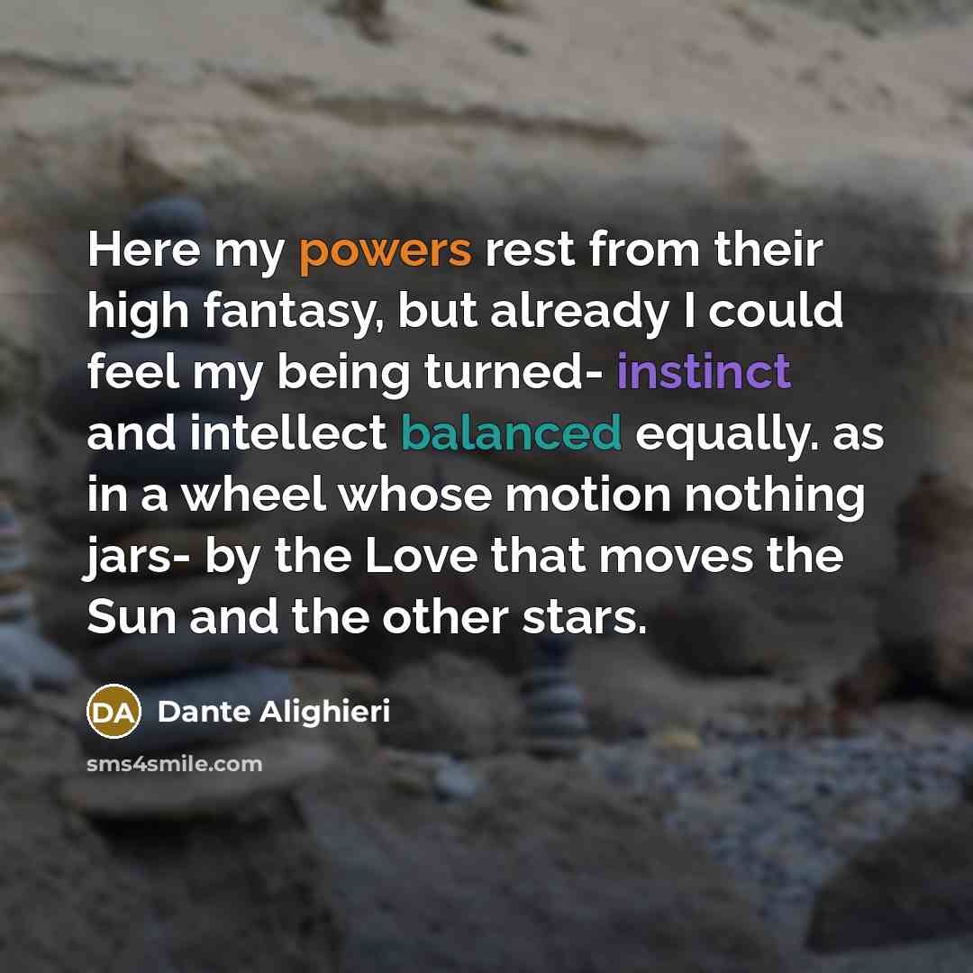 “Here my powers rest from their high fantasy, but already I could feel my being turned- instinct and intellect balanced equally. as in a wheel whose motion nothing jars- by the Love that moves the Sun and the other stars.” quote by Dante Alighieri