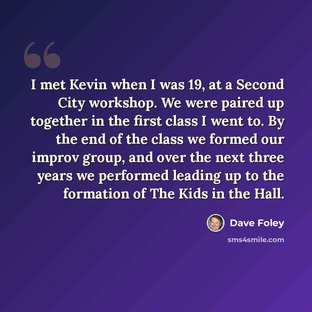 “I met Kevin when I was 19, at a Second City workshop. We were paired up together in the first class I went to. By the end of the class we formed our improv group, and over the next three years we performed leading up to the formation of The Kids in the Hall.” quote by Dave Foley