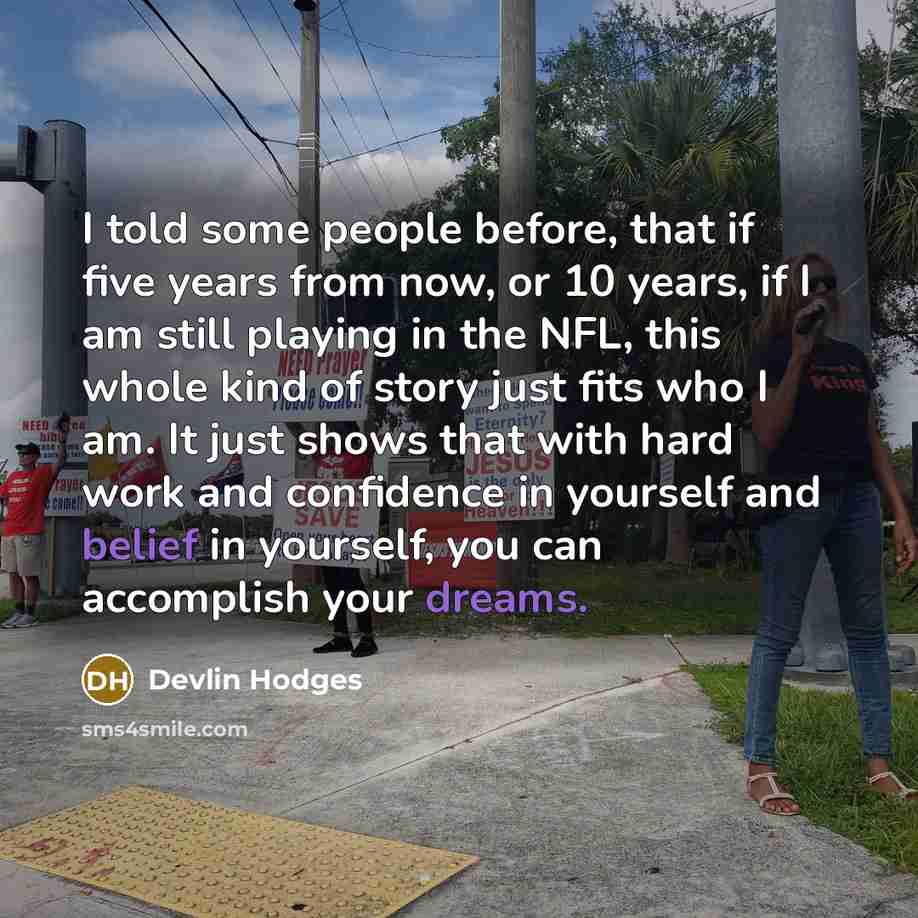 “I told some people before, that if five years from now, or 10 years, if I am still playing in the NFL, this whole kind of story just fits who I am. It just shows that with hard work and confidence in yourself and belief in yourself, you can accomplish your dreams.” quote by Devlin Hodges