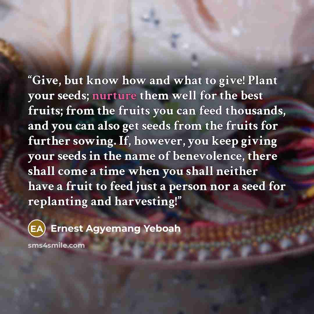 “Give, but know how and what to give! Plant your seeds; nurture them well for the best fruits; from the fruits you can feed thousands, and you can also get seeds from the fruits for further sowing. If, however, you keep giving your seeds in the name of benevolence, there shall come a time when you…” quote by Ernest Agyemang Yeboah