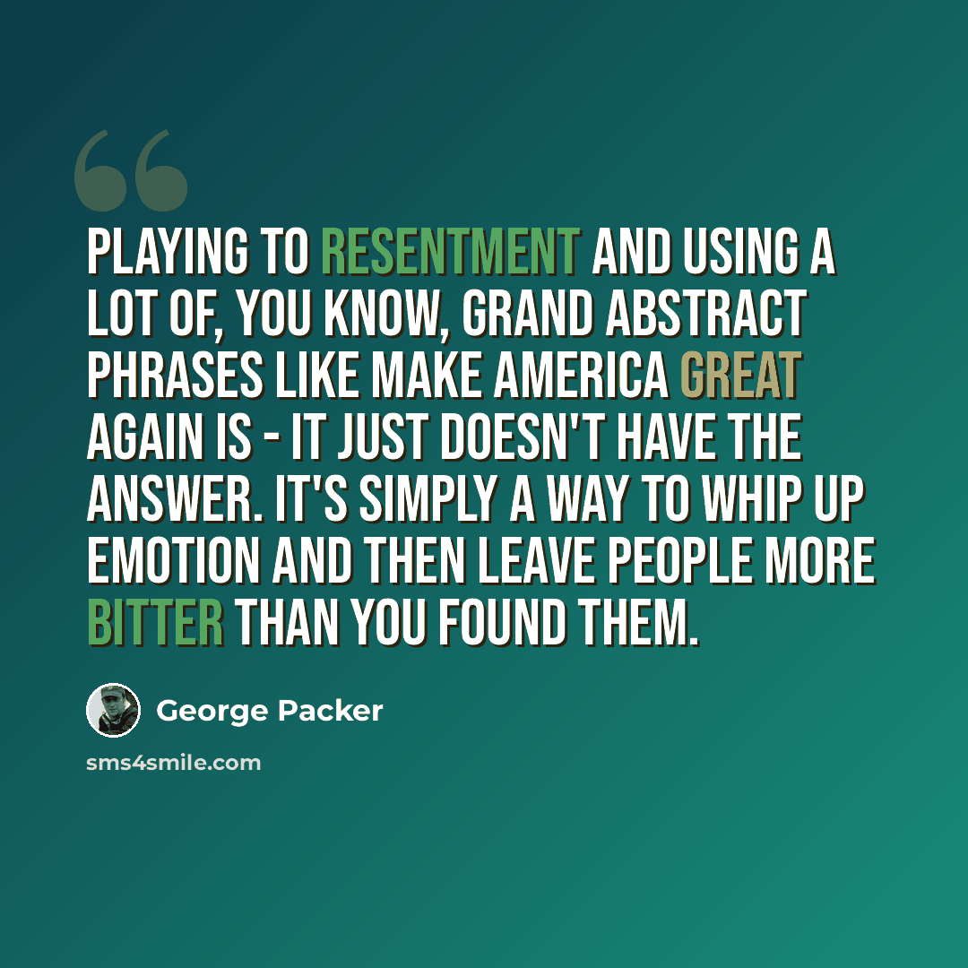 “Playing to resentment and using a lot of, you know, grand abstract phrases like make America great again is - it just doesn't have the answer. It's simply a way to whip up emotion and then leave people more bitter than you found them.” quote by George Packer