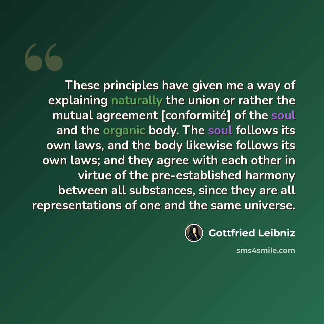 “These principles have given me a way of explaining naturally the union or rather the mutual agreement [conformité] of the soul and the organic body. The soul follows its own laws, and the body likewise follows its own laws; and they agree with each other in virtue of the pre-established harmony…” quote by Gottfried Leibniz