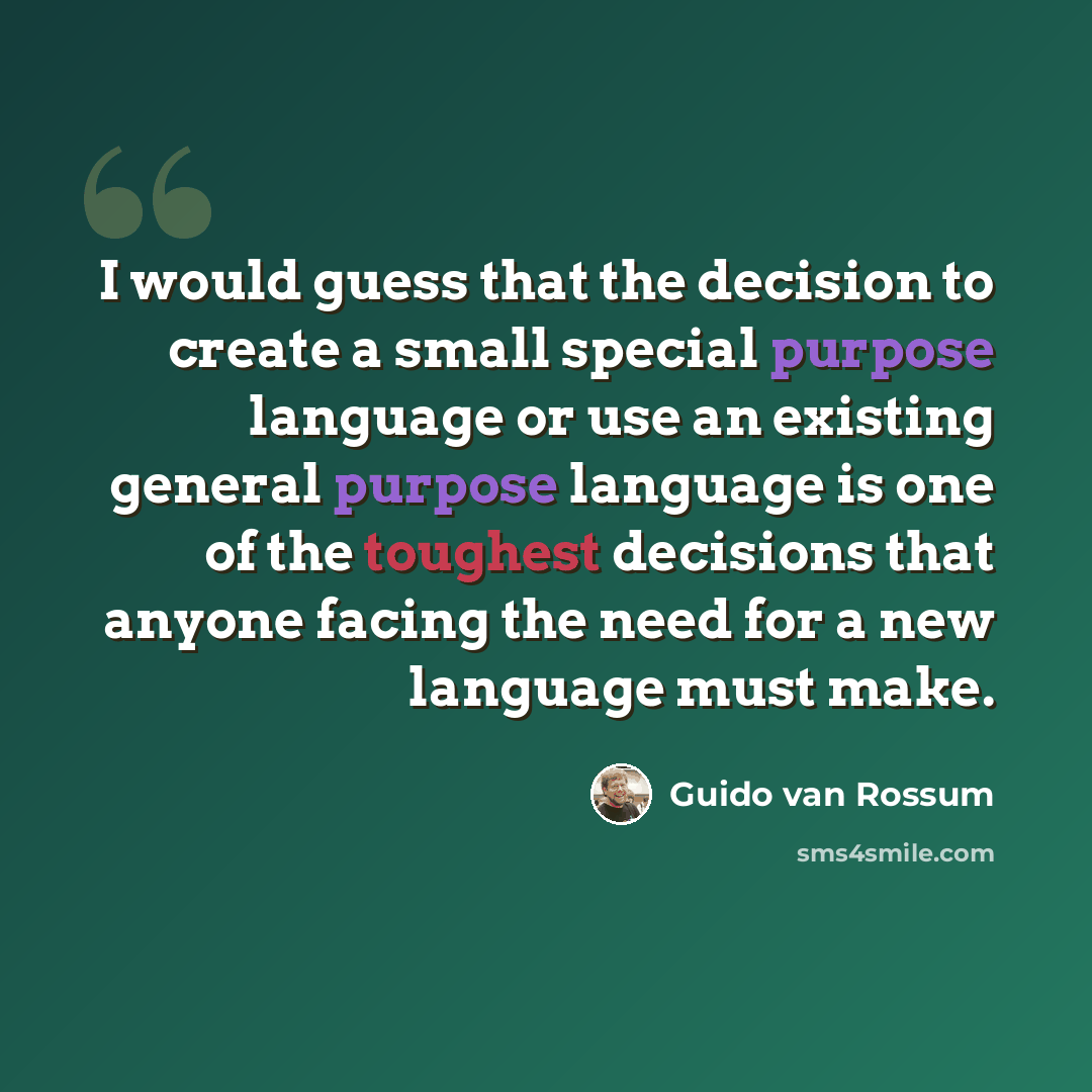 “I would guess that the decision to create a small special purpose language or use an existing general purpose language is one of the toughest decisions that anyone facing the need for a new language must make.” quote by Guido van Rossum