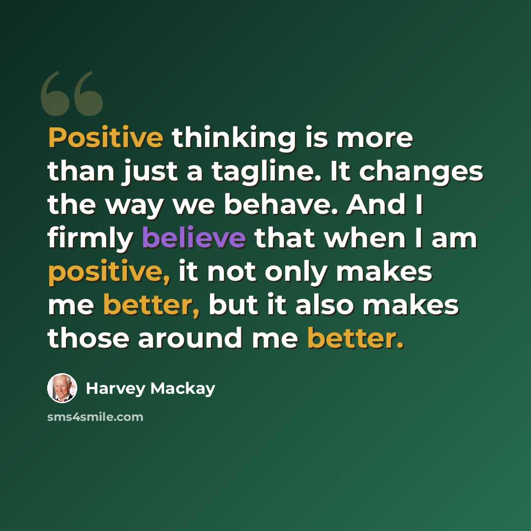 “Positive thinking is more than just a tagline. It changes the way we behave. And I firmly believe that when I am positive, it not only makes me better, but it also makes those around me better.” quote by Harvey Mackay